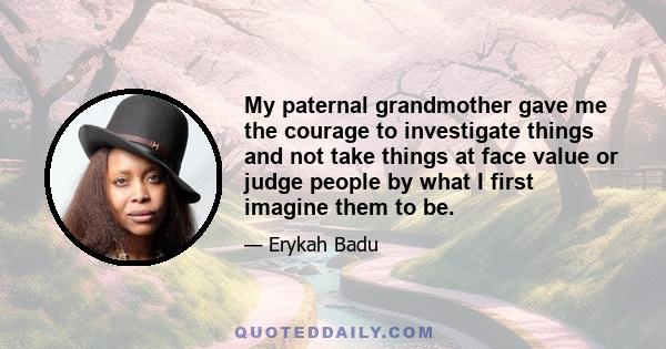 My paternal grandmother gave me the courage to investigate things and not take things at face value or judge people by what I first imagine them to be.