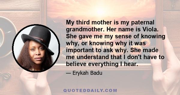 My third mother is my paternal grandmother. Her name is Viola. She gave me my sense of knowing why, or knowing why it was important to ask why. She made me understand that I don't have to believe everything I hear.