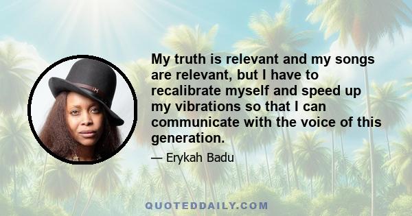 My truth is relevant and my songs are relevant, but I have to recalibrate myself and speed up my vibrations so that I can communicate with the voice of this generation.