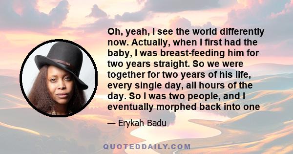 Oh, yeah, I see the world differently now. Actually, when I first had the baby, I was breast-feeding him for two years straight. So we were together for two years of his life, every single day, all hours of the day. So