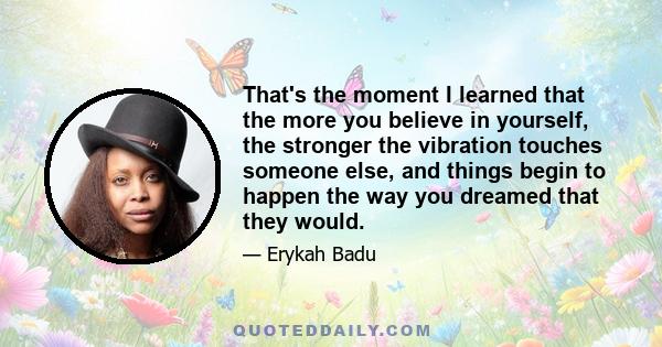 That's the moment I learned that the more you believe in yourself, the stronger the vibration touches someone else, and things begin to happen the way you dreamed that they would.