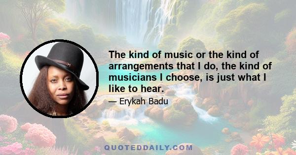 The kind of music or the kind of arrangements that I do, the kind of musicians I choose, is just what I like to hear.