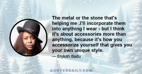 The metal or the stone that's helping me .I'll incorporate them into anything I wear - but I think it's about accessories more than anything, because it's how you accessorize yourself that gives you your own unique