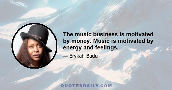 The music business is motivated by money. Music is motivated by energy and feelings.