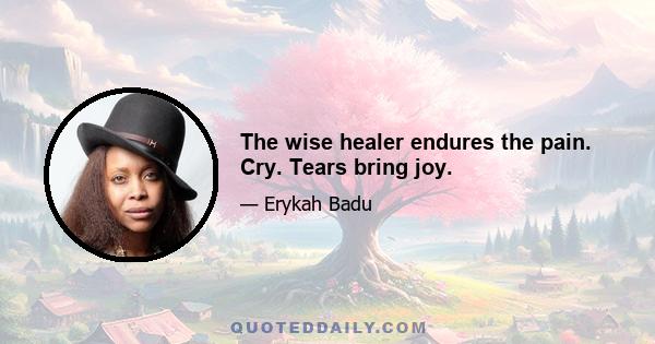 The wise healer endures the pain. Cry. Tears bring joy.