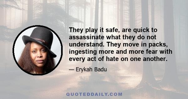 They play it safe, are quick to assassinate what they do not understand. They move in packs, ingesting more and more fear with every act of hate on one another.