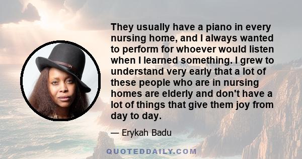 They usually have a piano in every nursing home, and I always wanted to perform for whoever would listen when I learned something. I grew to understand very early that a lot of these people who are in nursing homes are