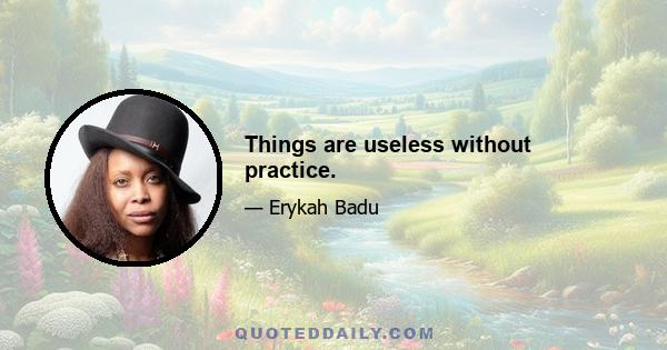 Things are useless without practice.