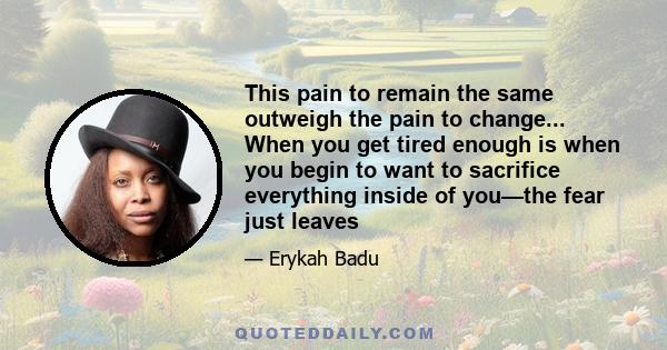 This pain to remain the same outweigh the pain to change... When you get tired enough is when you begin to want to sacrifice everything inside of you—the fear just leaves