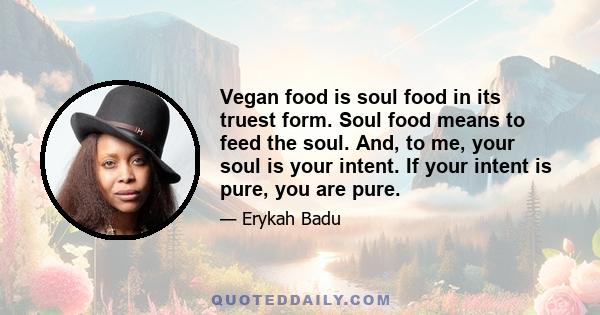 Vegan food is soul food in its truest form. Soul food means to feed the soul. And, to me, your soul is your intent. If your intent is pure, you are pure.