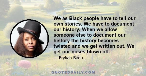 We as Black people have to tell our own stories. We have to document our history. When we allow someone else to document our history the history becomes twisted and we get written out. We get our noses blown off.