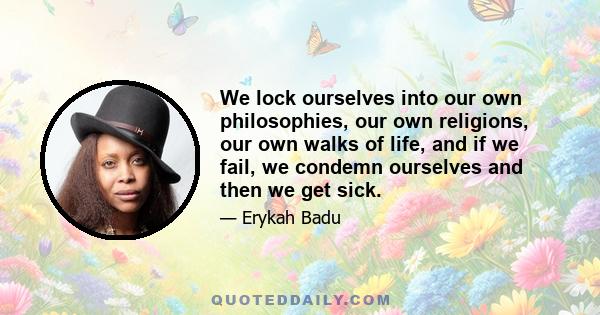 We lock ourselves into our own philosophies, our own religions, our own walks of life, and if we fail, we condemn ourselves and then we get sick.