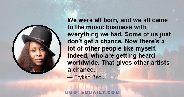 We were all born, and we all came to the music business with everything we had. Some of us just don't get a chance. Now there's a lot of other people like myself, indeed, who are getting heard worldwide. That gives