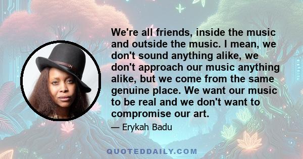 We're all friends, inside the music and outside the music. I mean, we don't sound anything alike, we don't approach our music anything alike, but we come from the same genuine place. We want our music to be real and we