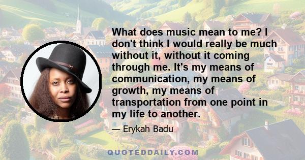 What does music mean to me? I don't think I would really be much without it, without it coming through me. It's my means of communication, my means of growth, my means of transportation from one point in my life to