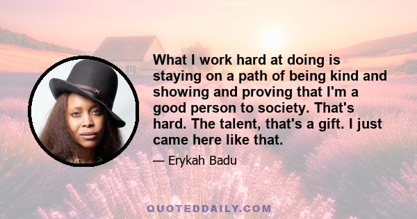 What I work hard at doing is staying on a path of being kind and showing and proving that I'm a good person to society. That's hard. The talent, that's a gift. I just came here like that.