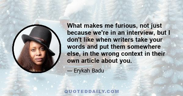 What makes me furious, not just because we're in an interview, but I don't like when writers take your words and put them somewhere else, in the wrong context in their own article about you.