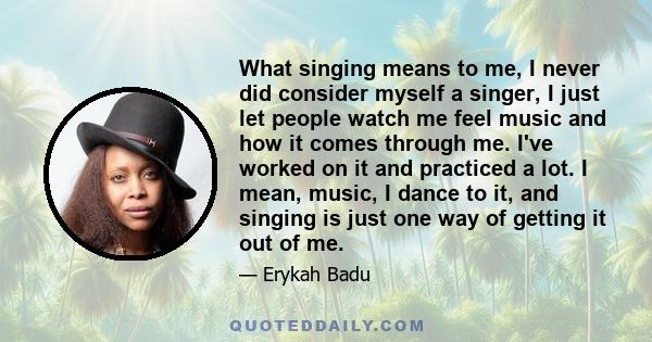 What singing means to me, I never did consider myself a singer, I just let people watch me feel music and how it comes through me. I've worked on it and practiced a lot. I mean, music, I dance to it, and singing is just 