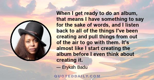 When I get ready to do an album, that means I have something to say for the sake of words, and I listen back to all of the things I've been creating and pull things from out of the air to go with them. It's almost like