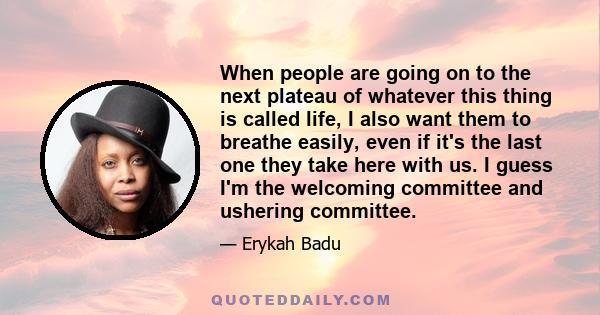 When people are going on to the next plateau of whatever this thing is called life, I also want them to breathe easily, even if it's the last one they take here with us. I guess I'm the welcoming committee and ushering