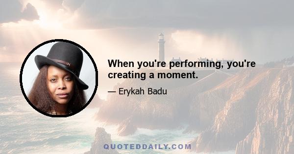 When you're performing, you're creating a moment.