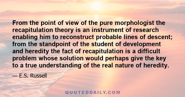 From the point of view of the pure morphologist the recapitulation theory is an instrument of research enabling him to reconstruct probable lines of descent; from the standpoint of the student of development and