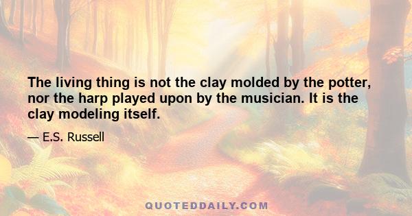 The living thing is not the clay molded by the potter, nor the harp played upon by the musician. It is the clay modeling itself.