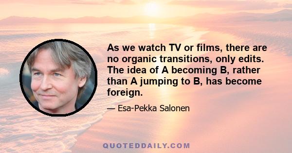 As we watch TV or films, there are no organic transitions, only edits. The idea of A becoming B, rather than A jumping to B, has become foreign.