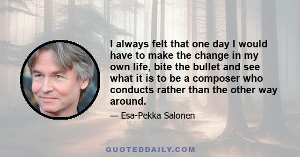 I always felt that one day I would have to make the change in my own life, bite the bullet and see what it is to be a composer who conducts rather than the other way around.