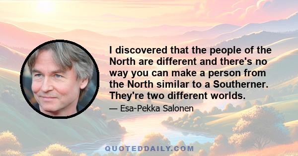 I discovered that the people of the North are different and there's no way you can make a person from the North similar to a Southerner. They're two different worlds.