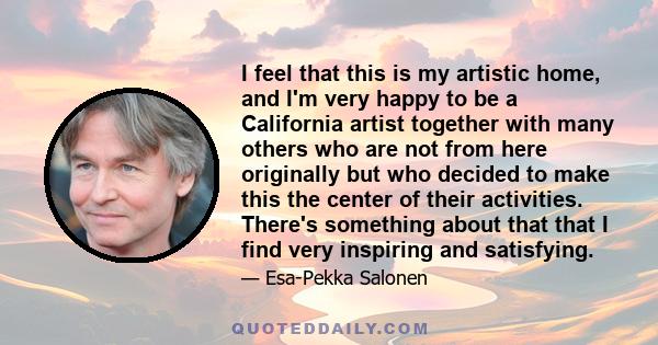 I feel that this is my artistic home, and I'm very happy to be a California artist together with many others who are not from here originally but who decided to make this the center of their activities. There's