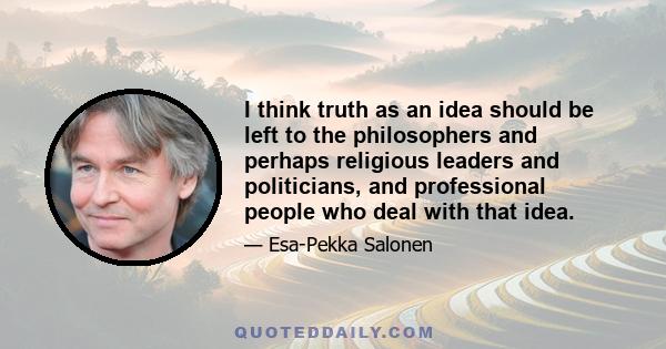 I think truth as an idea should be left to the philosophers and perhaps religious leaders and politicians, and professional people who deal with that idea.