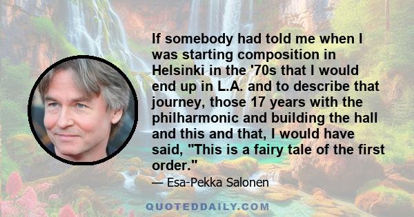 If somebody had told me when I was starting composition in Helsinki in the '70s that I would end up in L.A. and to describe that journey, those 17 years with the philharmonic and building the hall and this and that, I