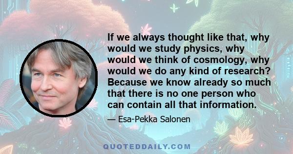 If we always thought like that, why would we study physics, why would we think of cosmology, why would we do any kind of research? Because we know already so much that there is no one person who can contain all that