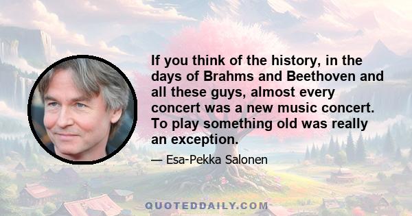 If you think of the history, in the days of Brahms and Beethoven and all these guys, almost every concert was a new music concert. To play something old was really an exception.