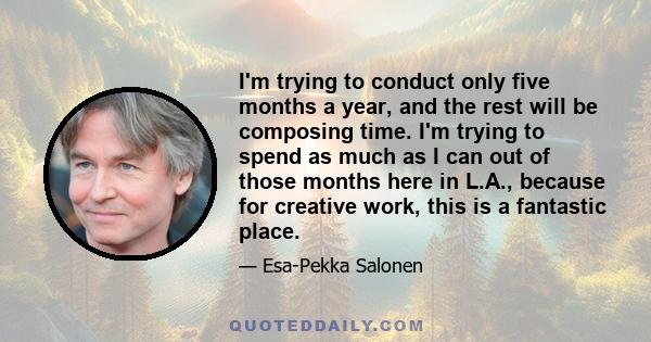 I'm trying to conduct only five months a year, and the rest will be composing time. I'm trying to spend as much as I can out of those months here in L.A., because for creative work, this is a fantastic place.