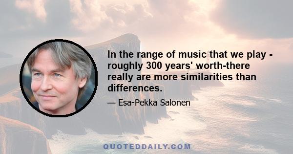 In the range of music that we play - roughly 300 years' worth-there really are more similarities than differences.