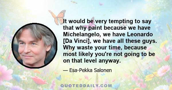 It would be very tempting to say that why paint because we have Michelangelo, we have Leonardo [Da Vinci], we have all these guys. Why waste your time, because most likely you're not going to be on that level anyway.