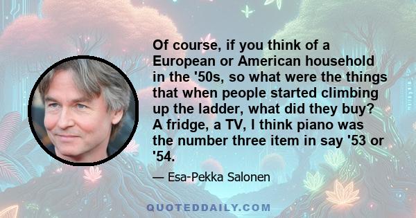 Of course, if you think of a European or American household in the '50s, so what were the things that when people started climbing up the ladder, what did they buy? A fridge, a TV, I think piano was the number three