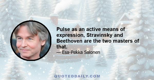 Pulse as an active means of expression, Stravinsky and Beethoven are the two masters of that.