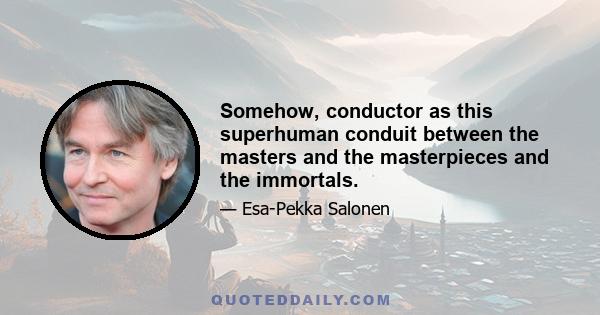 Somehow, conductor as this superhuman conduit between the masters and the masterpieces and the immortals.