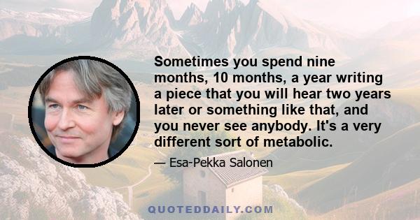 Sometimes you spend nine months, 10 months, a year writing a piece that you will hear two years later or something like that, and you never see anybody. It's a very different sort of metabolic.