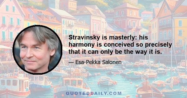 Stravinsky is masterly: his harmony is conceived so precisely that it can only be the way it is.