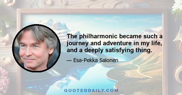 The philharmonic became such a journey and adventure in my life, and a deeply satisfying thing.