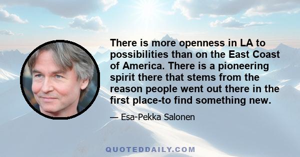 There is more openness in LA to possibilities than on the East Coast of America. There is a pioneering spirit there that stems from the reason people went out there in the first place-to find something new.