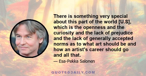 There is something very special about this part of the world [U.S], which is the openness and the curiosity and the lack of prejudice and the lack of generally accepted norms as to what art should be and how an artist's 