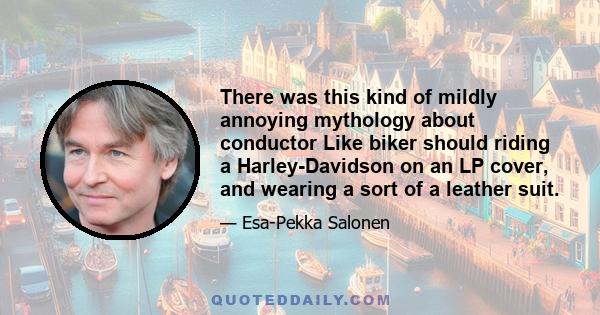 There was this kind of mildly annoying mythology about conductor Like biker should riding a Harley-Davidson on an LP cover, and wearing a sort of a leather suit.