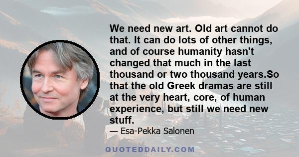 We need new art. Old art cannot do that. It can do lots of other things, and of course humanity hasn't changed that much in the last thousand or two thousand years.So that the old Greek dramas are still at the very