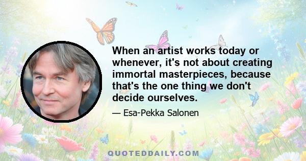 When an artist works today or whenever, it's not about creating immortal masterpieces, because that's the one thing we don't decide ourselves.