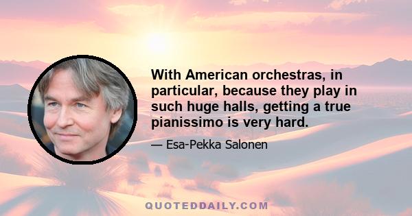 With American orchestras, in particular, because they play in such huge halls, getting a true pianissimo is very hard.